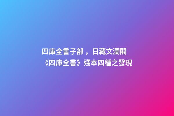 四庫全書子部，日藏文瀾閣《四庫全書》殘本四種之發現-第1張-觀點-玄機派